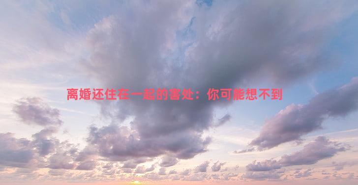 离婚还住在一起的害处：你可能想不到