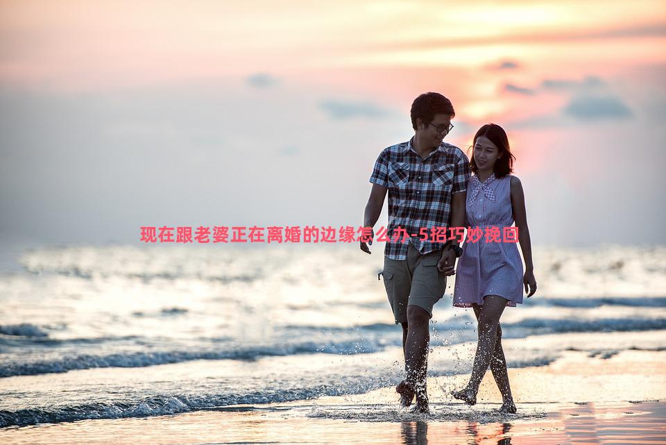 现在跟老婆正在离婚的边缘怎么办-5招巧妙挽回