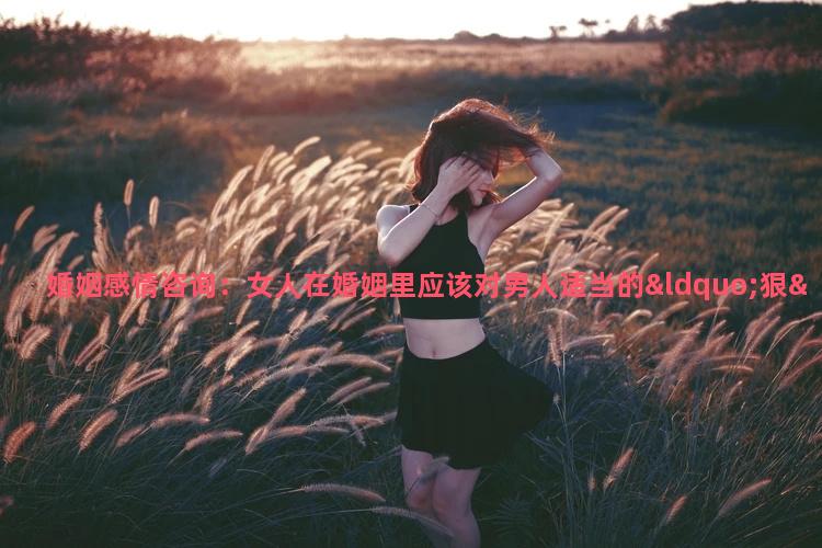 婚姻感情咨询：女人在婚姻里应该对男人适当的“狠”一点，为什么？