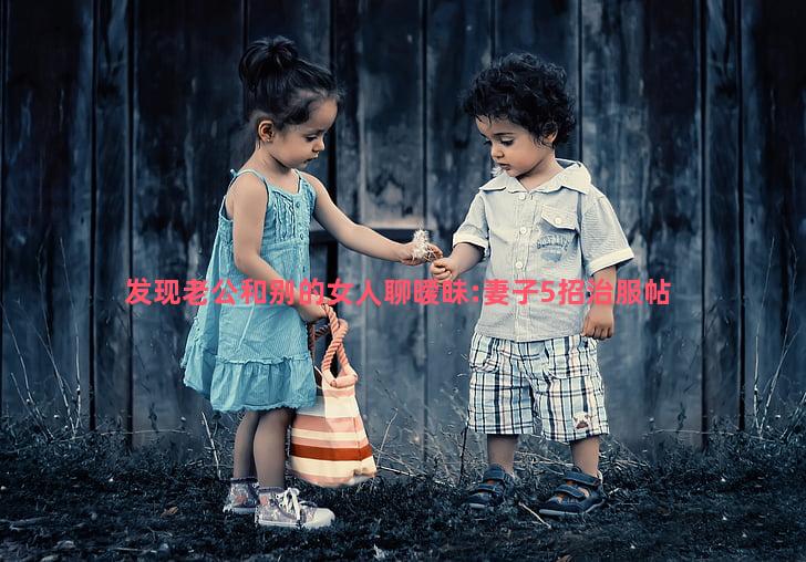 发现老公和别的女人聊暧昧:妻子5招治服帖