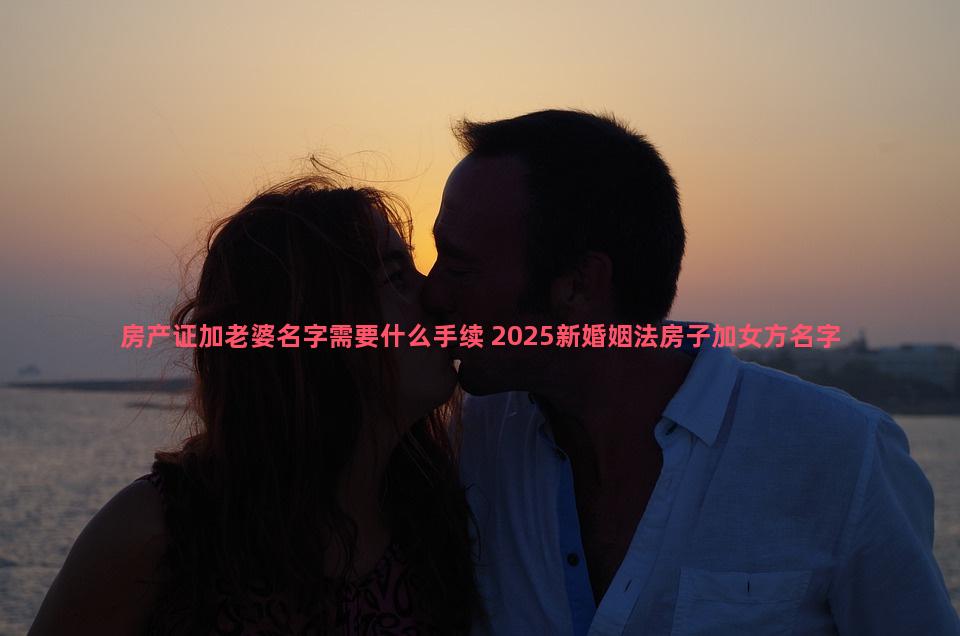 房产证加老婆名字需要什么手续 2025新婚姻法房子加女方名字有什么要求