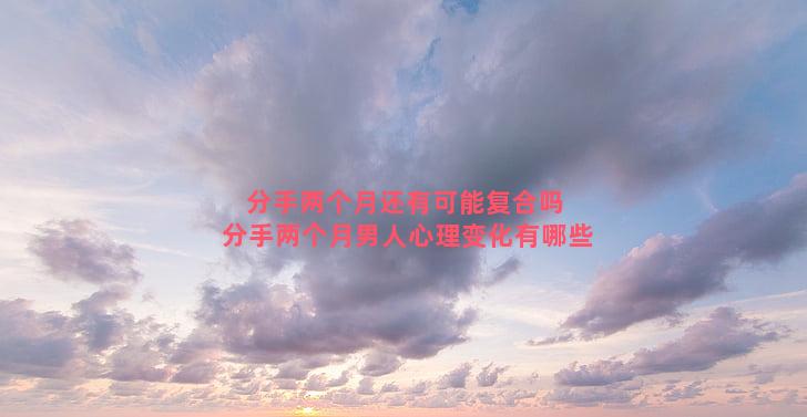 分手两个月还有可能复合吗 分手两个月男人心理变化有哪些