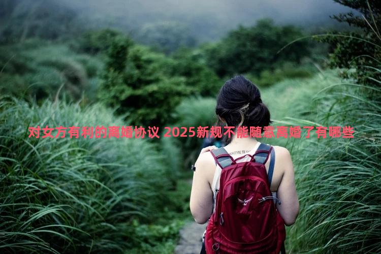 对女方有利的离婚协议 2025新规不能随意离婚了有哪些