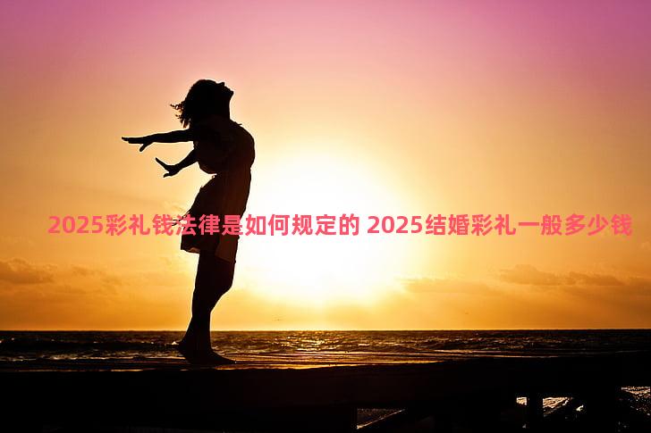 2025彩礼钱法律是如何规定的 2025结婚彩礼一般多少钱