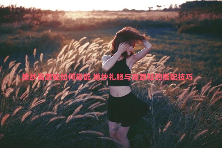 婚纱高跟鞋如何搭配 婚纱礼服与高跟鞋的搭配技巧