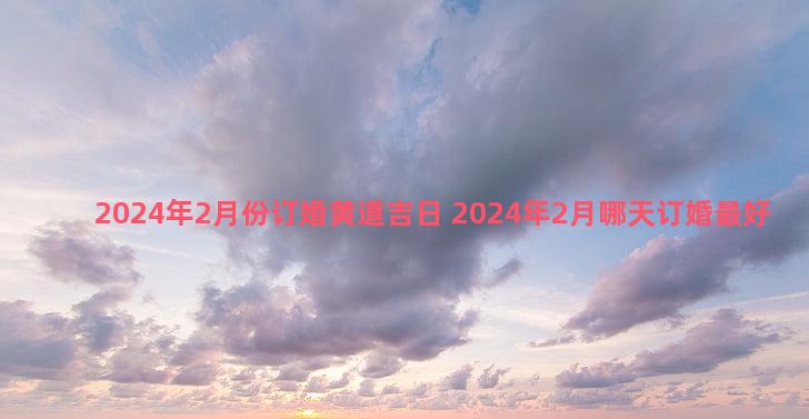 2024年2月份订婚黄道吉日 2024年2月哪天订婚最好