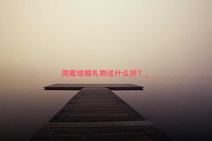 闺蜜结婚礼物送什么好？
